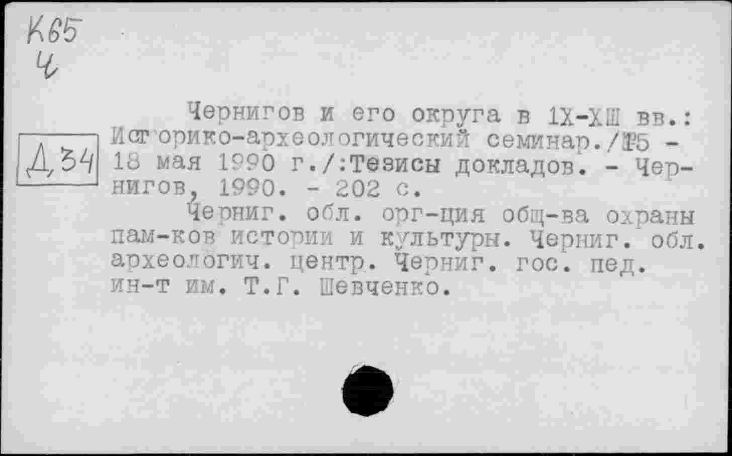 ﻿№5
А^
Чернигов и его округа в 1Х-ХШ вв.: Историко-археологический семинар./Ї5 -18 мая 1990 г./:Тезисы докладов. - Чернигов, 1990. - 202 с.
Черниг. обл. орг-ция общ-ва охраны пам-ков истории и культуры. Черниг. обл. археологии, центр. Черниг. гос. пед. ин-т им. Т.Г. Шевченко.